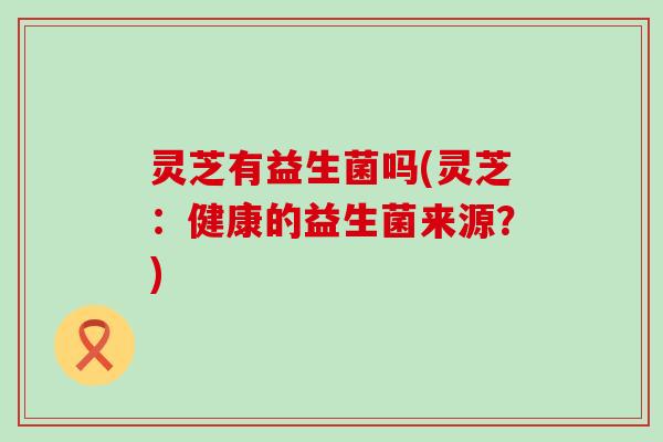 灵芝有益生菌吗(灵芝：健康的益生菌来源？)