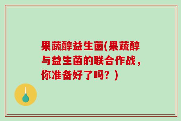 果蔬醇益生菌(果蔬醇与益生菌的联合作战，你准备好了吗？)
