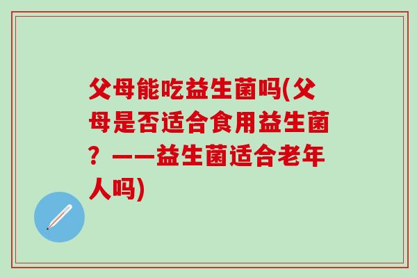 父母能吃益生菌吗(父母是否适合食用益生菌？——益生菌适合老年人吗)