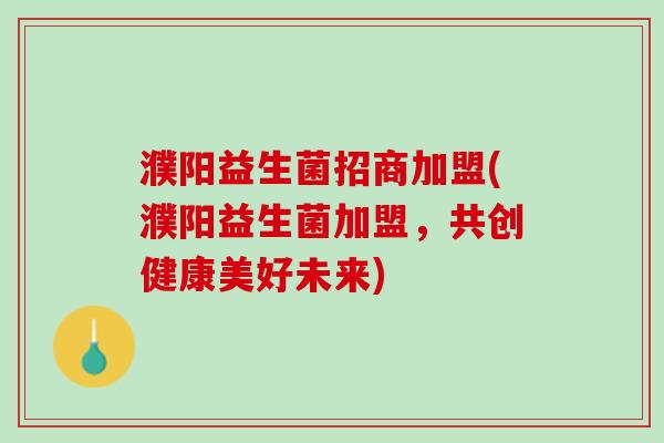 濮阳益生菌招商加盟(濮阳益生菌加盟，共创健康美好未来)