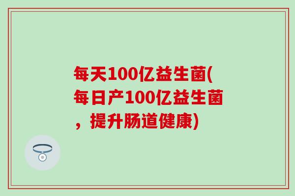 每天100亿益生菌(每日产100亿益生菌，提升肠道健康)