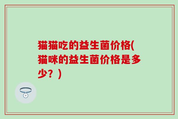 猫猫吃的益生菌价格(猫咪的益生菌价格是多少？)