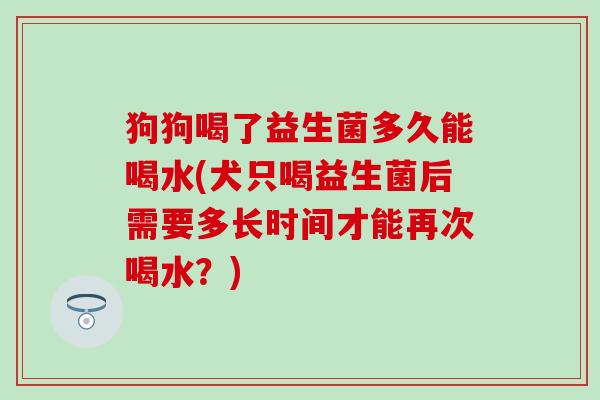 狗狗喝了益生菌多久能喝水(犬只喝益生菌后需要多长时间才能再次喝水？)