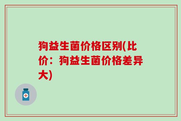 狗益生菌价格区别(比价：狗益生菌价格差异大)