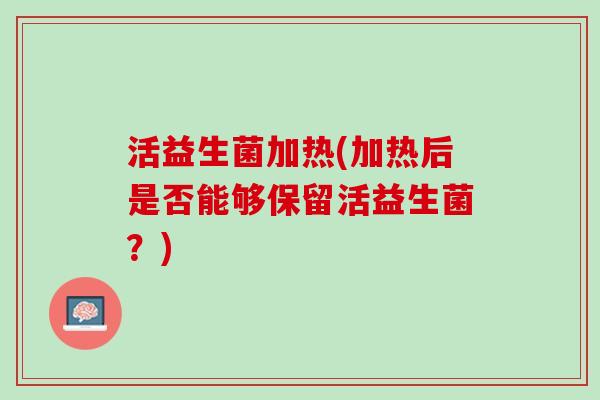 活益生菌加热(加热后是否能够保留活益生菌?) 活益生菌加热(加热后是否能够保留活益生菌?)