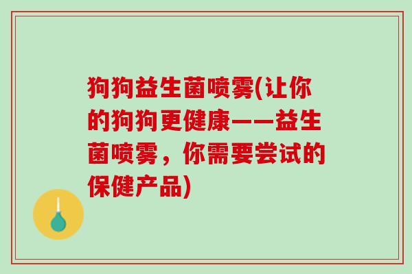 狗狗益生菌喷雾(让你的狗狗更健康——益生菌喷雾，你需要尝试的保健产品)