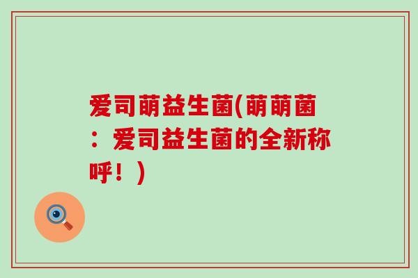 爱司萌益生菌(萌萌菌：爱司益生菌的全新称呼！)