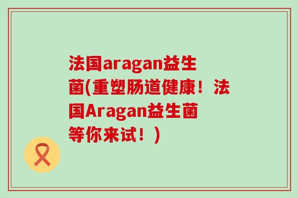 法国aragan益生菌(重塑肠道健康！法国Aragan益生菌等你来试！)