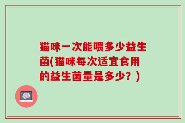 猫咪一次能喂多少益生菌(猫咪每次适宜食用的益生菌量是多少？)