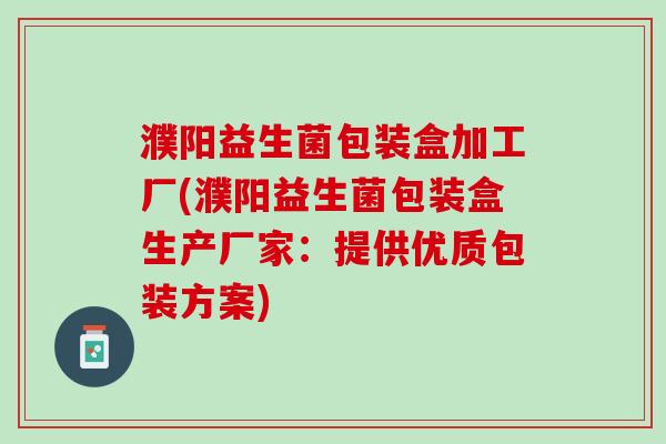 濮阳益生菌包装盒加工厂(濮阳益生菌包装盒生产厂家：提供优质包装方案)