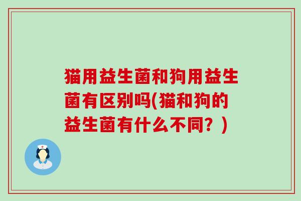 猫用益生菌和狗用益生菌有区别吗(猫和狗的益生菌有什么不同？)