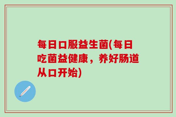 每日口服益生菌(每日吃菌益健康，养好肠道从口开始)