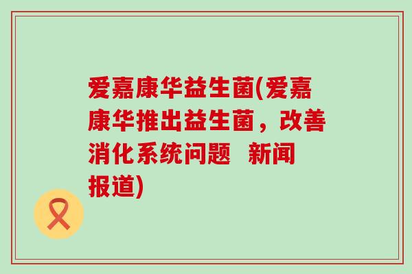 爱嘉康华益生菌(爱嘉康华推出益生菌，改善消化系统问题  新闻报道)