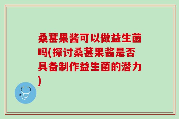 桑葚果酱可以做益生菌吗(探讨桑葚果酱是否具备制作益生菌的潜力)