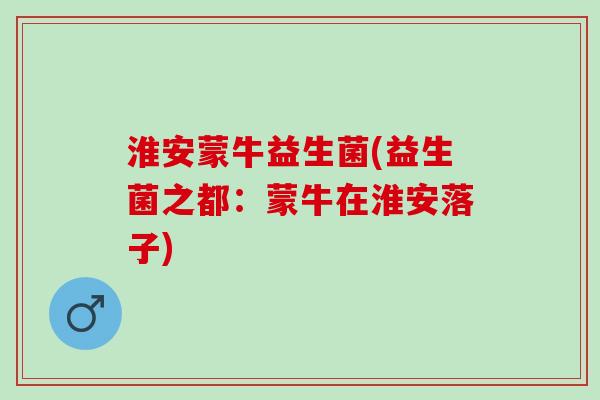 淮安蒙牛益生菌(益生菌之都：蒙牛在淮安落子)