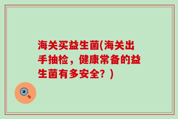 海关买益生菌(海关出手抽检，健康常备的益生菌有多安全？)