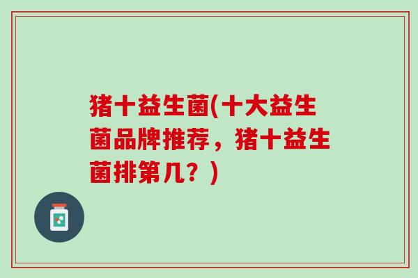 猪十益生菌(十大益生菌品牌推荐，猪十益生菌排第几？)