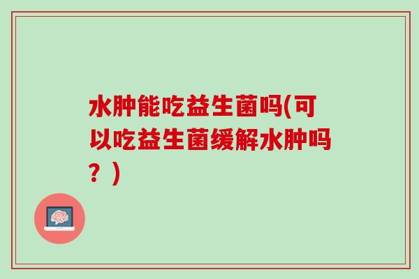 水肿能吃益生菌吗(可以吃益生菌缓解水肿吗？)