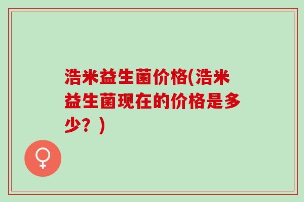 浩米益生菌价格(浩米益生菌现在的价格是多少？)