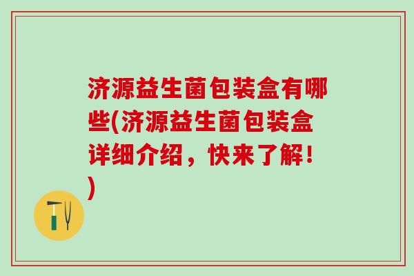 济源益生菌包装盒有哪些(济源益生菌包装盒详细介绍，快来了解！)