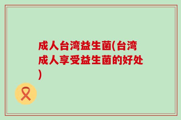 成人台湾益生菌(台湾成人享受益生菌的好处)