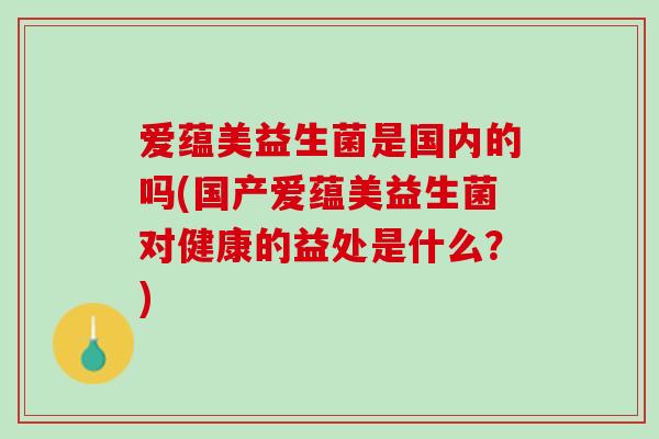 爱蕴美益生菌是国内的吗(国产爱蕴美益生菌对健康的益处是什么？)