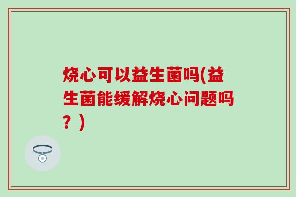 烧心可以益生菌吗(益生菌能缓解烧心问题吗？)