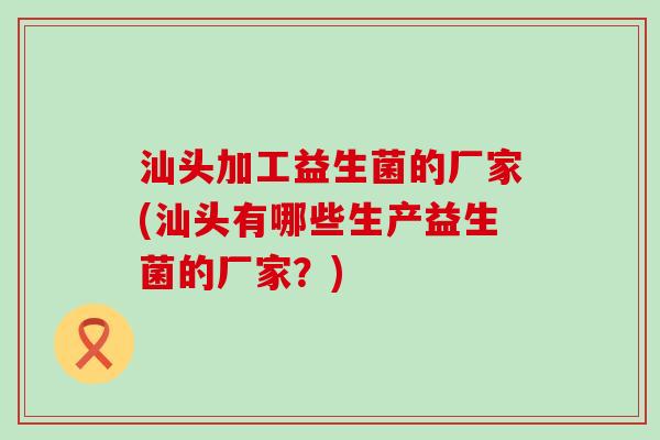 汕头加工益生菌的厂家(汕头有哪些生产益生菌的厂家？)