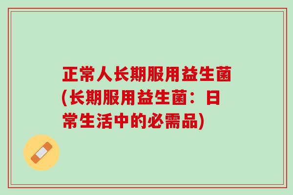 正常人长期服用益生菌(长期服用益生菌：日常生活中的必需品)