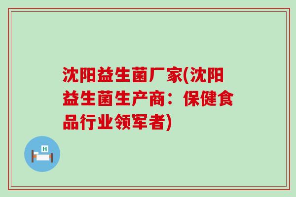 沈阳益生菌厂家(沈阳益生菌生产商：保健食品行业领军者)