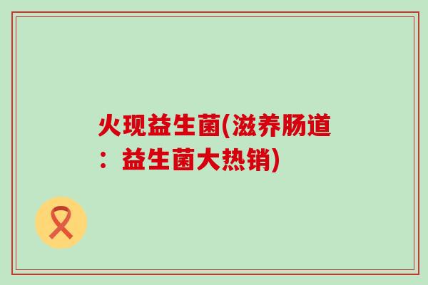 火现益生菌(滋养肠道：益生菌大热销)