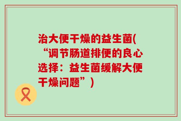 大便干燥的益生菌(“调节肠道排便的良心选择:益生菌缓解大便干燥问题”) 大便干燥的益生菌(“调节肠道排便的良心选择:益生菌缓解大便干燥问题”)