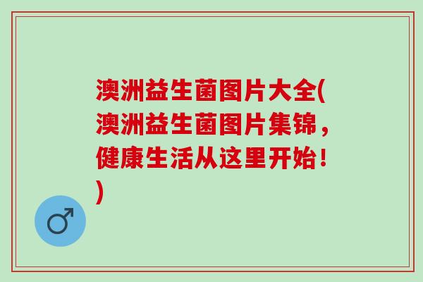澳洲益生菌图片大全(澳洲益生菌图片集锦，健康生活从这里开始！)