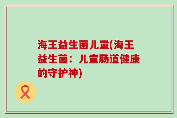 海王益生菌儿童(海王益生菌：儿童肠道健康的守护神)