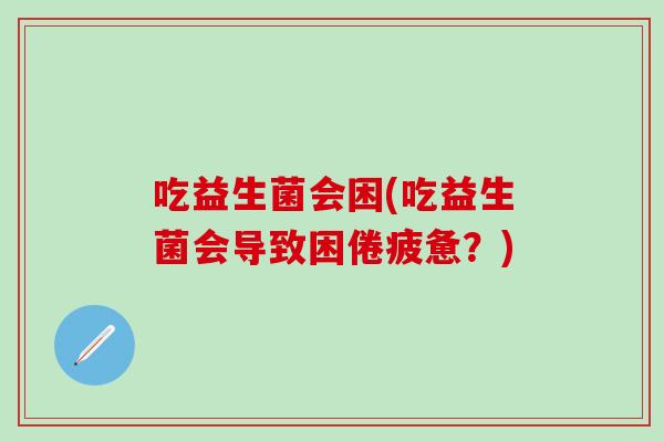 吃益生菌会困(吃益生菌会导致困倦疲惫？)