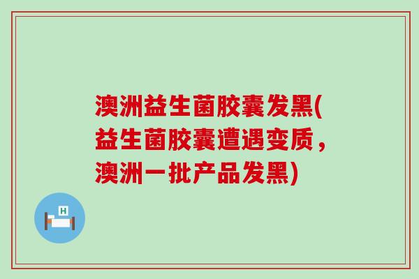 澳洲益生菌胶囊发黑(益生菌胶囊遭遇变质，澳洲一批产品发黑)