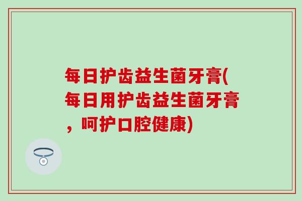 每日护齿益生菌牙膏(每日用护齿益生菌牙膏，呵护口腔健康)