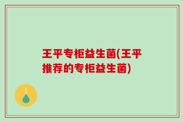 王平专柜益生菌(王平推荐的专柜益生菌)