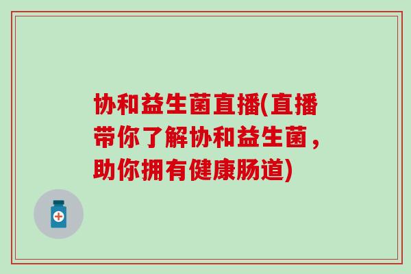 协和益生菌直播(直播带你了解协和益生菌，助你拥有健康肠道)