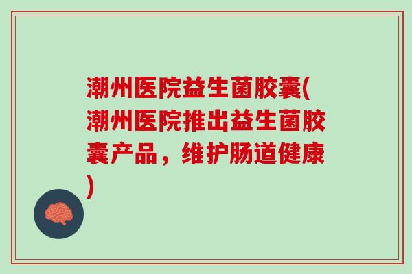 潮州医院益生菌胶囊(潮州医院推出益生菌胶囊产品，维护肠道健康)
