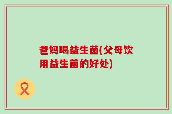 爸妈喝益生菌(父母饮用益生菌的好处)