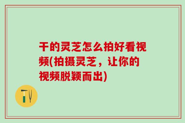 干的灵芝怎么拍好看视频(拍摄灵芝，让你的视频脱颖而出)