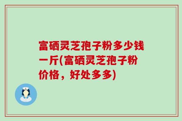 富硒灵芝孢子粉多少钱一斤(富硒灵芝孢子粉价格，好处多多)