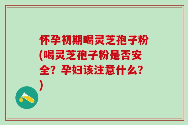 怀孕初期喝灵芝孢子粉(喝灵芝孢子粉是否安全？孕妇该注意什么？)