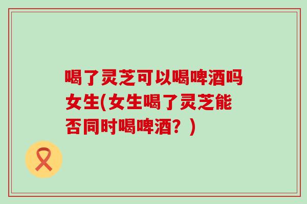 喝了灵芝可以喝啤酒吗女生(女生喝了灵芝能否同时喝啤酒？)