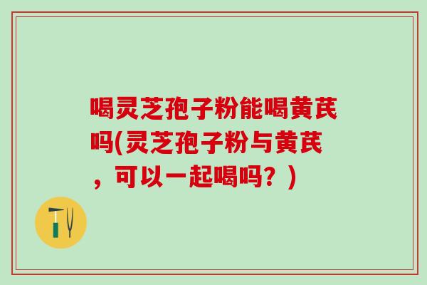 喝灵芝孢子粉能喝黄芪吗(灵芝孢子粉与黄芪，可以一起喝吗？)
