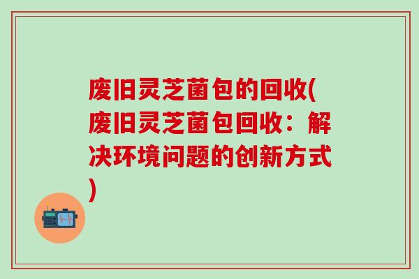 废旧灵芝菌包的回收(废旧灵芝菌包回收:解决环境问题的创新方式) 废旧灵芝菌包的回收(废旧灵芝菌包回收:解决环境问题的创新方式)