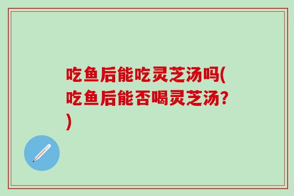 吃鱼后能吃灵芝汤吗(吃鱼后能否喝灵芝汤？)