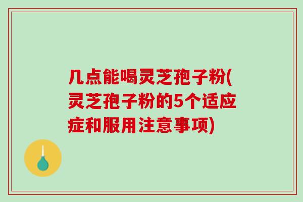 几点能喝灵芝孢子粉(灵芝孢子粉的5个适应症和服用注意事项)