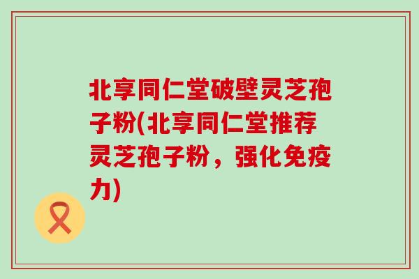 北享同仁堂破壁灵芝孢子粉(北享同仁堂推荐灵芝孢子粉,强化) 北享同仁堂破壁灵芝孢子粉(北享同仁堂推荐灵芝孢子粉,强化)